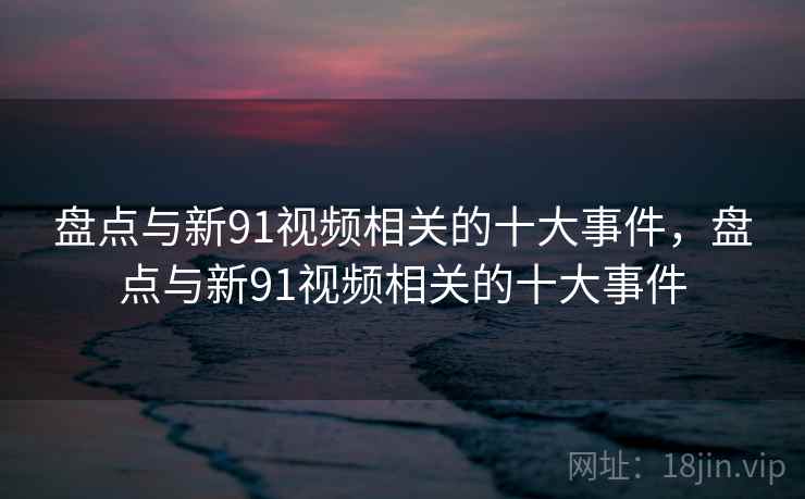 盘点与新91视频相关的十大事件，盘点与新91视频相关的十大事件