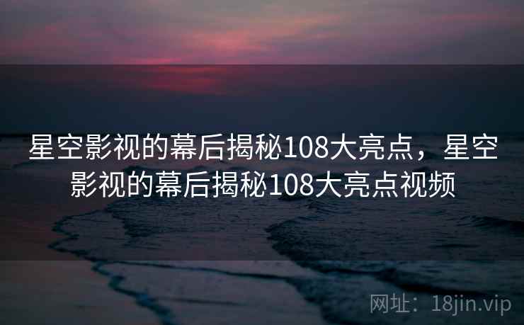星空影视的幕后揭秘108大亮点，星空影视的幕后揭秘108大亮点视频