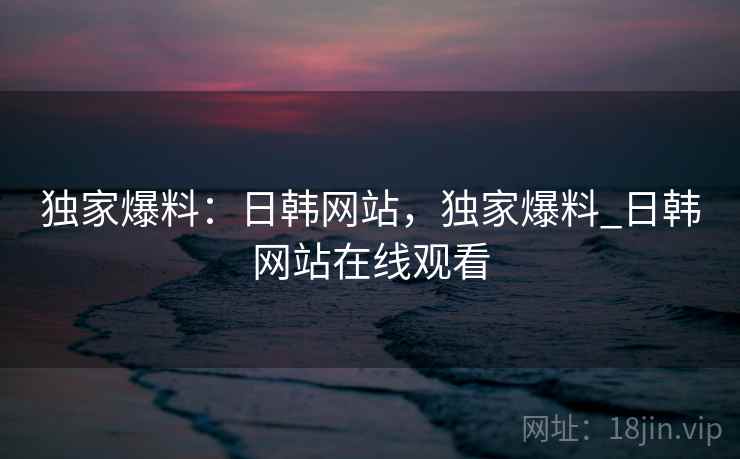 独家爆料：日韩网站，独家爆料_日韩网站在线观看