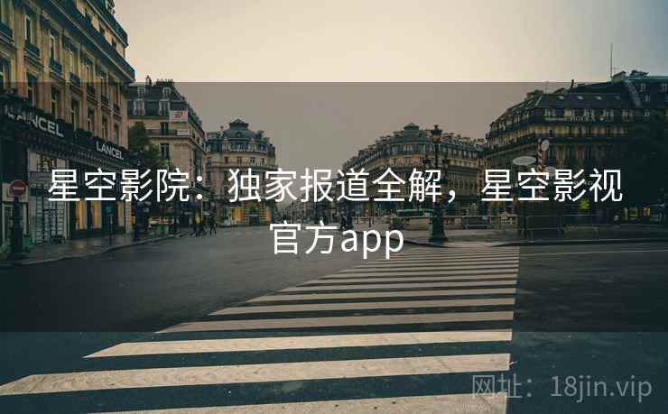 星空影院：独家报道全解，星空影视官方app